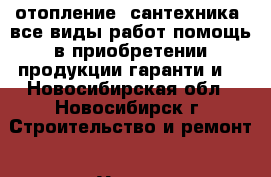 отопление. сантехника. все виды работ.помощь в приобретении продукции гаранти и  - Новосибирская обл., Новосибирск г. Строительство и ремонт » Услуги   . Новосибирская обл.,Новосибирск г.